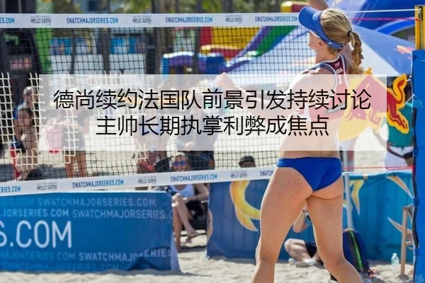 德尚续约法国队前景引发持续讨论 主帅长期执掌利弊成焦点